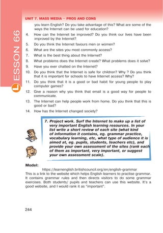 UNIT 7. MASS MEDIA $ PROS AND CONSL
244
you learn English? Do you take advantage of this? What are some of the
ways the Internet can be used for education?
4. How can the Internet be improved? Do you think our lives have been
improved by the Internet?
5. Do you think the Internet favours men or women?
6. What are the sites you most commonly access?
7. What is the best thing about the Internet?
8. What problems does the Internet create? What problems does it solve?
9. Have you ever chatted on the Internet?
10. Do you think that the Internet is safe for children? Why ? Do you think
that it is important for schools to have Internet access? Why?
11. Do you think that it is a good or bad habit for young people to play
computer games?
12. Give a reason why you think that email is a good way for people to
communicate.
13. The Internet can help people work from home. Do you think that this is
good or bad?
14. How has the Internet changed society?
7. Project work. Surf the Internet to make up a list of
very important English learning resources. In your
list write a short review of each site (what kind
of information it contains, eg. grammar practice,
vocabulary learning, etc, what type of audience it is
aimed at, eg. pupils, students, teachers etc), and
provide your own assessment of the sites (rank each
of them as important, very important, or suggest
your own assessment scale).
Model:
https://learnenglish.britishcouncil.org/en/english-grammar
This is a link to the website which helps English learners to practise grammar.
It contains grammar rules and then directs visitors to do some grammar
exercises. Both students/ pupils and teachers can use this website. It’s a
good website, and I would rank it as “important”.
ESSON66
 