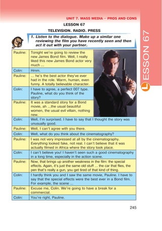 L
UNIT 7. MASS MEDIA $ PROS AND CONS
245
LESSON 67
TELEVISION. RADIO. PRESS
1. Listen to the dialogue. Make up a similar one
reviewing the film you have recently seen and then
act it out with your partner.
Pauline: Tonight we’re going to review the
new James Bond film. Well, I really
liked this new James Bond actor very
much ...
Colin: Hmm.
Pauline: ... he’s the best actor they’ve ever
had in the role. Warm, human, even
funny. A totally believable character.
Colin: I have to agree, a perfect 007 type.
Pauline, what do you think of the
story?
Pauline: It was a standard story for a Bond
movie, ah ...the usual beautiful
women, the usual evil villain, nothing
new.
Colin: Well, I’m surprised. I have to say that I thought the story was
unusually good.
Pauline: Well, I can’t agree with you there.
Colin: Well, what do you think about the cinematography?
Pauline: I was not very impressed at all by the cinematography.
Everything looked fake, not real. I can’t believe that it was
actually filmed in Africa where the story took place.
Colin: I can’t believe you! I haven’t seen such a good cinematography
in a long time, especially in the action scene.
Pauline: Now, that brings up another weakness in the film: the special
effects. Again, it’s just the same old stuff ... the car that flies, the
pen that’s really a gun, you get tired of that kind of thing.
Colin: I hardly think you and I saw the same movie, Pauline. I have to
say that the special effects were the best ever in a Bond film.
For example, the scene ...
Pauline: Excuse me, Colin. We’re going to have a break for a
commercial.
Colin: You’re right, Pauline.
ESSON67
 