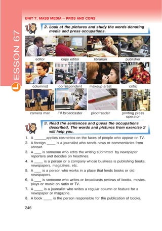 UNIT 7. MASS MEDIA $ PROS AND CONSL
246
2. Look at the pictures and study the words denoting
media and press occupations.
editor copy editor librarian publisher
columnist correspondent makeup artist critic
camera man TV broadcaster proofreader printing press
operator
3. Read the sentences and guess the occupations
described. The words and pictures from exercise 2
will help you.
1. A _______applies cosmetics on the faces of people who appear on TV.
2. A foreign _____ is a journalist who sends news or commentaries from
abroad.
3. A ____ is someone who edits the writing submitted by newspaper
reporters and decides on headlines.
4. A _____ is a person or a company whose business is publishing books,
newspapers, magazines, etc.
5. A ____ is a person who works in a place that lends books or old
newspapers.
6. A ____ is someone who writes or broadcasts reviews of books, movies,
plays or music on radio or TV.
7. A _____ is a journalist who writes a regular column or feature for a
newspaper or magazine.
8. A book _____ is the person responsible for the publication of books.
ESSON67
 