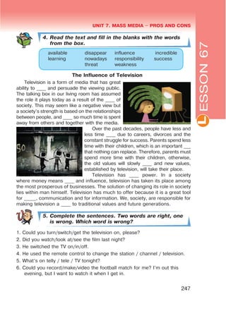 L
UNIT 7. MASS MEDIA $ PROS AND CONS
247
4. Read the text and fill in the blanks with the words
from the box.
available disappear influence incredible
learning nowadays responsibility success
threat weakness
The Influence of Television
Television is a form of media that has great
ability to ____ and persuade the viewing public.
The talking box in our living room has assumed
the role it plays today as a result of the ____ of
society. This may seem like a negative view but
a society’s strength is based on the relationships
between people, and ____ so much time is spent
away from others and together with the media.
Over the past decades, people have less and
less time ____ due to careers, divorces and the
constant struggle for success. Parents spend less
time with their children, which is an important ___
that nothing can replace. Therefore, parents must
spend more time with their children, otherwise,
the old values will slowly ____ and new values,
established by television, will take their place.
Television has ____ power. In a society
where money means ____ and influence, television has taken its place among
the most prosperous of businesses. The solution of changing its role in society
lies within man himself. Television has much to offer because it is a great tool
for _____, communication and for information. We, society, are responsible for
making television a ____ to traditional values and future generations.
5. Complete the sentences. Two words are right, one
is wrong. Which word is wrong?
1. Could you turn/switch/get the television on, please?
2. Did you watch/look at/see the film last night?
3. He switched the TV on/in/off.
4. He used the remote control to change the station / channel / television.
5. What’s on telly / tele / TV tonight?
6. Could you record/make/video the football match for me? I’m out this
evening, but I want to watch it when I get in.
ESSON67
 