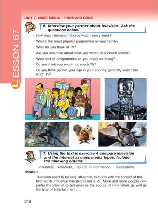 UNIT 7. MASS MEDIA $ PROS AND CONSL
248
6. Interview your partner about television. Ask the
questions below.
• How much television do you watch every week?
• What’s the most popular programme in your family?
• What do you think of TV?
• Are you selective about what you watch or a couch potato?
• What sort of programmes do you enjoy watching?
• Do you think you watch too much TV?
• Do you think people your age in your country generally watch too
much TV?
7. Using the text in exercise 4 compare television
and the Internet as mass media types. Include
the following criteria:
– influence; – reliability; – source of information; – accessibility.
Model:
Television used to be very influential, but now with the spread of the
Internet its influence has decreased a lot. More and more people now
prefer the Internet to television as the source of information, as well as
the type of entertainment. ….
ESSON67
 