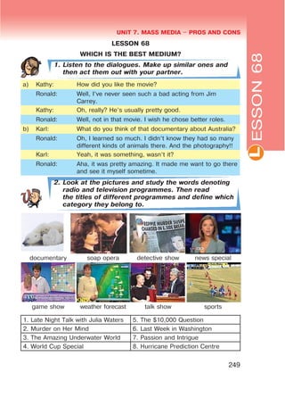 L
UNIT 7. MASS MEDIA $ PROS AND CONS
249
LESSON 68
WHICH IS THE BEST MEDIUM?
1. Listen to the dialogues. Make up similar ones and
then act them out with your partner.
à) Kathy: How did you like the movie?
Ronald: Well, I’ve never seen such a bad acting from Jim
Carrey.
Kathy: Oh, really? He’s usually pretty good.
Ronald: Well, not in that movie. I wish he chose better roles.
b) Karl: What do you think of that documentary about Australia?
Ronald: Oh, I learned so much. I didn’t know they had so many
different kinds of animals there. And the photography!!
Karl: Yeah, it was something, wasn’t it?
Ronald: Aha, it was pretty amazing. It made me want to go there
and see it myself sometime.
2. Look at the pictures and study the words denoting
radio and television programmes. Then read
the titles of different programmes and define which
category they belong to.
documentary soap opera detective show news special
game show weather forecast talk show sports
1. Late Night Talk with Julia Waters 5. The $10,000 Question
2. Murder on Her Mind 6. Last Week in Washington
3. The Amazing Underwater World 7. Passion and Intrigue
4. World Cup Special 8. Hurricane Prediction Centre
ESSON68
 