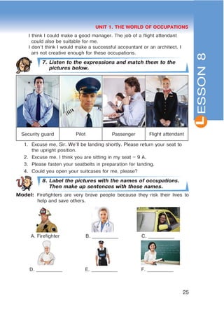 L
25
UNIT 1. THE WORLD OF OCCUPATIONS
I think I could make a good manager. The job of a flight attendant
could also be suitable for me.
I don’t think I would make a successful accountant or an architect. I
am not creative enough for these occupations.
7. Listen to the expressions and match them to the
pictures below.
Security guard Pilot Passenger Flight attendant
1. Excuse me, Sir. We’ll be landing shortly. Please return your seat to
the upright position.
2. Excuse me. I think you are sitting in my seat – 9 A.
3. Please fasten your seatbelts in preparation for landing.
4. Could you open your suitcases for me, please?
8. Label the pictures with the names of occupations.
Then make up sentences with these names.
Model: Firefighters are very brave people because they risk their lives to
help and save others.
A. Firefighter B. ___________ C. ___________
D. ___________ E. ___________ F. ___________
ESSON8
 