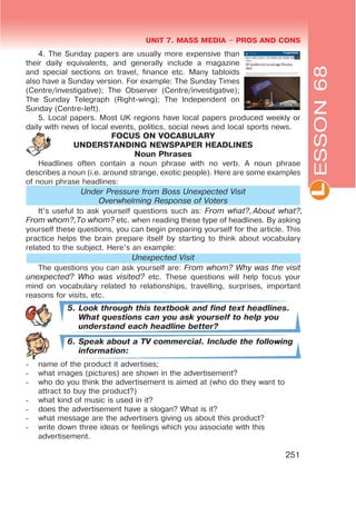 L
UNIT 7. MASS MEDIA $ PROS AND CONS
251
4. The Sunday papers are usually more expensive than
their daily equivalents, and generally include a magazine
and special sections on travel, finance etc. Many tabloids
also have a Sunday version. For example: The Sunday Times
(Centre/investigative); The Observer (Centre/investigative);
The Sunday Telegraph (Right-wing); The Independent on
Sunday (Centre-left).
5. Local papers. Most UK regions have local papers produced weekly or
daily with news of local events, politics, social news and local sports news.
FOCUS ON VOCABULARY
UNDERSTANDING NEWSPAPER HEADLINES
Noun Phrases
Headlines often contain a noun phrase with no verb. A noun phrase
describes a noun (i.e. around strange, exotic people). Here are some examples
of noun phrase headlines:
Under Pressure from Boss Unexpected Visit
Overwhelming Response of Voters
It’s useful to ask yourself questions such as: From what?,About what?,
From whom?,To whom? etc. when reading these type of headlines. By asking
yourself these questions, you can begin preparing yourself for the article. This
practice helps the brain prepare itself by starting to think about vocabulary
related to the subject. Here’s an example:
Unexpected Visit
The questions you can ask yourself are: From whom? Why was the visit
unexpected? Who was visited? etc. These questions will help focus your
mind on vocabulary related to relationships, travelling, surprises, important
reasons for visits, etc.
5. Look through this textbook and find text headlines.
What questions can you ask yourself to help you
understand each headline better?
6. Speak about a TV commercial. Include the following
information:
- name of the product it advertises;
- what images (pictures) are shown in the advertisement?
- who do you think the advertisement is aimed at (who do they want to
attract to buy the product?)
- what kind of music is used in it?
- does the advertisement have a slogan? What is it?
- what message are the advertisers giving us about this product?
- write down three ideas or feelings which you associate with this
advertisement.
ESSON68
 