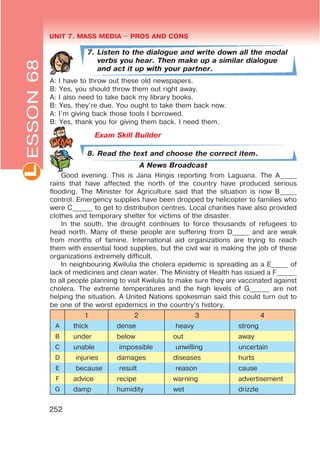 UNIT 7. MASS MEDIA $ PROS AND CONSL
252
7. Listen to the dialogue and write down all the modal
verbs you hear. Then make up a similar dialogue
and act it up with your partner.
A: I have to throw out these old newspapers.
B: Yes, you should throw them out right away.
A: I also need to take back my library books.
B: Yes, they’re due. You ought to take them back now.
A: I’m giving back those tools I borrowed.
B: Yes, thank you for giving them back. I need them.
Exam Skill Builder
ESSON68
8. Read the text and choose the correct item.
A News Broadcast
Good evening. This is Jana Hingis reporting from Laguana. The A_____
rains that have affected the north of the country have produced serious
flooding. The Minister for Agriculture said that the situation is now B_____
control. Emergency supplies have been dropped by helicopter to families who
were C______ to get to distribution centres. Local charities have also provided
clothes and temporary shelter for victims of the disaster.
In the south, the drought continues to force thousands of refugees to
head north. Many of these people are suffering from D_____ and are weak
from months of famine. International aid organizations are trying to reach
them with essential food supplies, but the civil war is making the job of these
organizations extremely difficult.
In neighbouring Kwilulia the cholera epidemic is spreading as a E_____ of
lack of medicines and clean water. The Ministry of Health has issued a F______
to all people planning to visit Kwilulia to make sure they are vaccinated against
cholera. The extreme temperatures and the high levels of G______ are not
helping the situation. A United Nations spokesman said this could turn out to
be one of the worst epidemics in the country’s history.
1 2 3 4
A thick dense heavy strong
B under below out away
C unable impossible unwilling uncertain
D injuries damages diseases hurts
E because result reason cause
F advice recipe warning advertisement
G damp humidity wet drizzle
 
