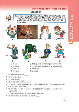 L
UNIT 7. MASS MEDIA $ PROS AND CONS
253
ESSON69
LESSON 69
1. Look at the pictures and read the phrasal verbs with
œupB and their definitions. Match the verbs with the
pictures and the definitions. Use the dictionary to
help you.
1 2 3 4
5 6 7 8
a. fill up
b. grow up
c. clear up
d. bring up
e. fed up (with something or somebody)
f. put up (with something or somebody)
g. break up
h. pick up
1. to become an adult ____
2. to fill to the top ____
3. to raise a child ____
4. to end a relationship _____
5. to feel annoyed, unhappy, or bored, especially with a situation that has
existed for a long time ____
6. to tolerate, accept or continue to accept an unpleasant situation or
experience ____
7. to take (passengers or freight) into a vehicle ____
8. to make clear or clearer, to clarify ____
 