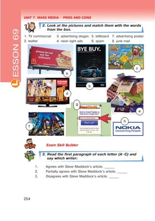 UNIT 7. MASS MEDIA $ PROS AND CONSL
254
2. Look at the pictures and match them with the words
from the box.
1. TV commercial 3. advertising slogan 5. billboard 7. advertising poster
2. leaflet 4. neon light ads 6. spam 8. junk mail
3. Read the first paragraph of each letter (A$C) and
say which writer:
1. Agrees with Steve Maddock’s article. ______
2. Partially agrees with Steve Maddock’s article. ______
3. Disagrees with Steve Maddock’s article. ______
ESSON69
 