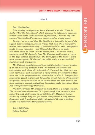 L
UNIT 7. MASS MEDIA $ PROS AND CONS
255
ESSON69
Letter A
Dear Sir/Madam,
I am writing in response to Steve Maddock’s article, “Time To
Declare War On Advertising” which appeared in Saturday’s paper. As
someone who works in the advertising profession, I have to say that
many of Mr. Maddock’s views are exaggerated or simply wrong.
Firstly, I’m surprised that Mr. Maddock, a journalist in one of the
biggest daily newspapers, doesn’t realize that most of his newspaper’s
income comes from advertising. If advertising didn’t exist, newspapers
would be more expensive – and thinner! And there is no doubt
that there would be fewer titles to choose from. This is also true of
magazines and TV channels. Does Mr Maddock really want a return
to the days without advertising – the Dark Ages of the 1940s – when
there was one public TV channel, two public radio stations and dull
magazines and newspapers?
Mr Maddock complains about how irritating adverts are. I wonder
if he has a sense of humour? Hasn’t he noticed that adverts are
entertaining and, above all, informative? It’s a sad fact that there are
often more ideas and creativity in a thirty-second TV commercial than
there are in the programmes that come before or after it. Everyone has
a favourite advert that we look forward to seeing. Adverts often capture
the public’s imagination and we talk about them and even start to use
their slogans in everyday situations. Comedians make jokes about them.
Pop video producers copy their ideas.
If adverts irritate Mr Maddock so much, there is a simple solution.
The three-minute ad-break on TV is just enough time to make a nice
cup of tea. And while you’re in the kitchen, Mr. Maddock, look at
the box of teabags. Why did you decide to buy them? A long, serious
discussion with friends about different teabags? Or was it perhaps
thanks to a memorable thirty-second advert?
Yours faithfully,
Ashley Borland
 