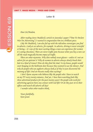 UNIT 7. MASS MEDIA $ PROS AND CONSL
256
Letter B
Dear Sir/Madam,
After reading Steve Maddock’s article in Saturday’s paper (“Time To Declare
War On Advertising”) I wanted to congratulate him on a brilliant piece.
Like Mr Maddock, I am also fed up with the ridiculous stereotypes you ﬁnd
in adverts. Look at car adverts, for example. In adverts, driving is never stressful
or boring – it’s one of the most exciting things a man can experience (for women
it’s eating chocolate). There are never trafﬁc jams because when you buy a new car
all the roads magically become empty of trafﬁc.
There are other mysteries. Why does nobody wear glasses – unless it’s not an
advert for an optician’s? Why do women in adverts always slowly brush their
hair in a kind of trance? How do they ﬁnd the time? In my house, people would
start banging on the bathroom door because they wanted to use the shower. And
why do people who eat yoghurts always look as if they’ve just discovered the
meaning of life? And are biscuits really that exciting?
I don’t know anyone who behaves like the people who I have to watch
on my TV every twenty minutes. And yet, I have been watching fools like
these advertised products for the past twenty years! Do people who work for
advertising agencies have any contact with real life? Or do they just sit in their
ofﬁces and watch old adverts all day?
I wonder what other readers think.
Yours faithfully,
Kim Grant
ESSON69
 