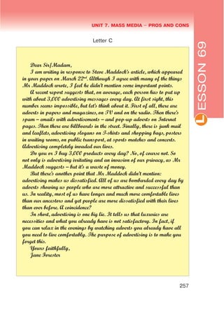 L
UNIT 7. MASS MEDIA $ PROS AND CONS
257
ESSON69
Letter C
Dear Sir/Madam,
I am writing in response to Steve Maddock’s article, which appeared
in your paper on March 22nd
. Although I agree with many of the things
Mr Maddock wrote, I feel he didn’t mention some important points.
A recent report suggests that, on average, each person has to put up
with about 3,000 advertising messages every day. At first sight, this
number seems impossible, but let’s think about it. First of all, there are
adverts in papers and magazines, on TV and on the radio. Then there’s
spam – emails with advertisements – and pop-up adverts on Internet
pages. Then there are billboards in the street. Finally, there is junk mail
and leaflets, advertising slogans on T-shirts and shopping bags, posters
in waiting rooms, on public transport, at sports matches and concerts.
Advertising completely invaded our lives.
Do you or I buy 3,000 products every day? No, of course not. So
not only is advertising irritating and an invasion of our privacy, as Mr
Maddock suggests – but it’s a waste of money.
But there’s another point that Mr Maddock didn’t mention:
advertising makes us dissatisfied. All of us are bombarded every day by
adverts showing us people who are more attractive and successful than
us. In reality, most of us have longer and much more comfortable lives
than our ancestors and yet people are more dissatisfied with their lives
than ever before. A coincidence?
In short, advertising is one big lie. It tells us that luxuries are
necessities and what you already have is not satisfactory. In fact, if
you can relax in the evenings by watching adverts you already have all
you need to live comfortably. The purpose of advertising is to make you
forget this.
Yours faithfully,
Jane Forester
 