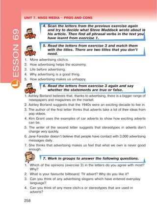 UNIT 7. MASS MEDIA $ PROS AND CONSL
258
4. Scan the letters from the previous exercise again
and try to decide what Steve Maddock wrote about in
his article. Then find all phrasal verbs in the text you
have learnt from exercise 1.
5. Read the letters from exercise 3 and match them
with the titles. There are two titles that you don’t
need.
1. More advertising clichés.
2. How advertising helps the economy.
3. Life before advertising.
4. Why advertising is a good thing.
5. How advertising makes us unhappy.
6. Read the letters from exercise 3 again and say
whether the statements are true or false.
1. Ashley Borland believes that, thanks to advertising, there is a bigger range of
newspapers and magazines on the market.
2. Ashley Borland suggests that the 1940s were an exciting decade to live in.
3. The author of the first letter thinks that adverts take a lot of their ideas from
pop videos.
4. Kim Grant uses the examples of car adverts to show how exciting adverts
can be.
5. The writer of the second letter suggests that stereotypes in adverts don’t
change very quickly.
6. Jane Forester doesn’t believe that people have contact with 3,000 advertising
messages daily.
7. She thinks that advertising makes us feel that what we own is never good
enough.
7. Work in groups to answer the following questions.
1. Which of the opinions (exercise 3) in the letters do you agree with most?
Why?
2. What is your favourite billboard/ TV advert? Why do you like it?
3. Can you think of any advertising slogans which have entered everyday
language?
4. Can you think of any more clichés or stereotypes that are used in
adverts?
ESSON69
 