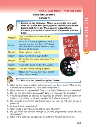 L
UNIT 7. MASS MEDIA $ PROS AND CONS
259
ESSON70
REVISION LESSONS
LESSON 70
1. Listen to the dialogue. Make up a similar one and
then act it out with your partner. Name some other
books that have got their screen adaptations.
Express your opinion about both the movie and the
book.
Maggie:
This John Grisham’s novel looks
interesting.
Freddy:
Oh, it is. It’s about a guy who joins a
corrupt law firm and then can’t leave.
Luckily he has a brave wife who helps
him out of the mess.
Maggie: Hmm. Maybe I read it.
Freddy: Well, the movie is even better.
Maggie:
Oh, is that the movie that stars Tom
Cruise?
Freddy: Yeah. Why don’t we buy the video?
Maggie: You don’t mind seeing it again?
Freddy:
Not at all. You buy the video, and I’ll
bring the popcorn!!
2. Discuss the questions given below.
1. What is the most shocking advertisement you have seen? What is the
funniest advertisement you have seen? Describe it.
2. What makes an ad memorable? Do you buy products because of advertising?
3. Do you find advertising persuasive? Why is it necessary to advertise?
4. Should advertisers be allowed to advertise to children? Should alcohol or
tobacco companies be allowed to advertise? Why or why not?
5. Do favourite or annoying celebrities make you want or not want to buy a
product?
6. Is there truth in advertising?
7. What kinds of advertisements attract your attention?
8. Do you think ads should interrupt TV or radio programmes? What are the
alternatives?
9. What is the best way to advertise to children? Adults? Seniors? Etc.
 