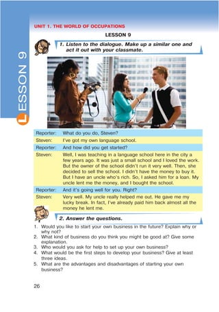 L
26
UNIT 1. THE WORLD OF OCCUPATIONS
LESSON 9
1. Listen to the dialogue. Make up a similar one and
act it out with your classmate.
Reporter: What do you do, Steven?
Steven: I’ve got my own language school.
Reporter: And how did you get started?
Steven: Well, I was teaching in a language school here in the city a
few years ago. It was just a small school and I loved the work.
But the owner of the school didn’t run it very well. Then, she
decided to sell the school. I didn’t have the money to buy it.
But I have an uncle who’s rich. So, I asked him for a loan. My
uncle lent me the money, and I bought the school.
Reporter: And it’s going well for you. Right?
Steven: Very well. My uncle really helped me out. He gave me my
lucky break. In fact, I’ve already paid him back almost all the
money he lent me.
2. Answer the questions.
1. Would you like to start your own business in the future? Explain why or
why not?
2. What kind of business do you think you might be good at? Give some
explanation.
3. Who would you ask for help to set up your own business?
4. What would be the first steps to develop your business? Give at least
three ideas.
5. What are the advantages and disadvantages of starting your own
business?
ESSON9
 