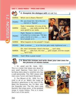 UNIT 7. MASS MEDIA $ PROS AND CONSL
260
3. Complete the dialogue with who or that.
KAREN: Which one is Keanu Reeves?
PEDRO:
Oh, you know him. He’s the one
___ starred in “Speed”.
KAREN:
Yeah, I remember. It’s one of the
movies ____ was really exciting. We
were glued to our seats.
PEDRO:
Right. Reeves is a detective ____
is hunted by a crazy guy. The guy
puts a bomb on a bus ____ has a
lot of people on it.
KAREN: What happens to the people? I forgot.
PEDRO: Well, a woman ____ is on the bus gets really frightened and ...
KAREN:
Oh, now I remember: there’s the bus ___ can’t stop,
the girl ____ gets hurt, the man ___ gets caught, and the couple
____ fall in love.
PEDRO: Yeah! What a great movie!
4. Read the reviews and write down your own ones for
the pictures of movies below.
1. Dr. Jekyll and Mr. Hyde, 1941.
This is a movie that keeps you glued to
your seat!! Spencer Tracy stars in this
terrifying story about a scientist who has
a split personality. This 1941 classic also
stars Lana Turner and Ingrid Bergman.
2. The Wizard of Oz, 1939. For the
child in all of us. Watch the magic of
Dorothy’s adventures in the Land of Oz.
Meet the Scarecrow, the Tin Man, and
the Cowardly Lion. The film stars Judy
Garland. She sings some of the greatest
songs in movie history. This is a movie
that’s out of this world.
ESSON71
 