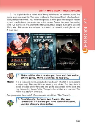 L
UNIT 7. MASS MEDIA $ PROS AND CONS
261
ESSON71
3. The English Patient, 1996. After being nominated for twelve Oscars this
movie won nine awards. The story is about a Hungarian Count who has been
badly disfigured by fire. You will be surprised at how good The English Patient
is, and how fantastic the actors are in this movie. One of the most fascinating
films I’ve ever seen. It’s a romantic story about four people during the Second
World War. The actors are fantastic. You won’t be bored for a single second.
A must-see.
5. Make riddles about movies you have watched and let
others guess. There is a model to help you.
Model: It is a romantic movie, about a boy and a girl who fall in love aboard
a large ship. The ship hits an iceberg and sinks. The boy finds a
piece of wood and offers it to the girl to stay afloat. In the end, the
boy dies saving the girl’s life. The girl is found alive and rescued. The
movie is a story of true love.
Can you guess the movie? (Class answer should be: “The Titanic”).
6. Read the chat between two friends. Can you
understand it? In case you have some difficulties,
use the glossary given below.
 
