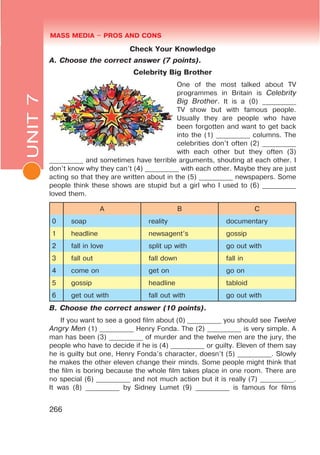 UNIT 7. MASS MEDIA $ PROS AND CONSL MASS MEDIA $ PROS AND CONSMASS MEDIA $ PROS AND CONS
266
Check Your Knowledge
A. Choose the correct answer (7 points).
Celebrity Big Brother
One of the most talked about TV
programmes in Britain is Celebrity
Big Brother. It is a (0) __________
TV show but with famous people.
Usually they are people who have
been forgotten and want to get back
into the (1) __________ columns. The
celebrities don’t often (2) __________
with each other but they often (3)
__________ and sometimes have terrible arguments, shouting at each other. I
don’t know why they can’t (4) __________ with each other. Maybe they are just
acting so that they are written about in the (5) __________ newspapers. Some
people think these shows are stupid but a girl who I used to (6) __________
loved them.
A B C
0 soap reality documentary
1 headline newsagent’s gossip
2 fall in love split up with go out with
3 fall out fall down fall in
4 come on get on go on
5 gossip headline tabloid
6 get out with fall out with go out with
B. Choose the correct answer (10 points).
If you want to see a good film about (0) __________ you should see Twelve
Angry Men (1) __________ Henry Fonda. The (2) __________ is very simple. A
man has been (3) __________ of murder and the twelve men are the jury, the
people who have to decide if he is (4) __________ or guilty. Eleven of them say
he is guilty but one, Henry Fonda’s character, doesn’t (5) __________. Slowly
he makes the other eleven change their minds. Some people might think that
the film is boring because the whole film takes place in one room. There are
no special (6) __________ and not much action but it is really (7) __________.
It was (8) __________ by Sidney Lumet (9) __________ is famous for films
UNIT7
 