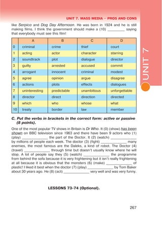 L
UNIT 7. MASS MEDIA $ PROS AND CONS
UNIT7
267
like Serpico and Dog Day Afternoon. He was born in 1924 and he is still
making films. I think the government should make a (10) __________ saying
that everybody must see this film!
A B C D
0 criminal crime thief court
1 acting actor character starring
2 soundtrack plot dialogue director
3 guilty arrested accused commit
4 arrogant innocent criminal modest
5 agree opinion argue disagree
6 actions plots effects dialogues
7 uninteresting predictable unambitious unforgettable
8 director direct direction directed
9 which who whose what
10 treaty border law member
C. Put the verbs in brackets in the correct form: active or passive
(8 points).
One of the most popular TV shows in Britain is Dr Who. It (0) (show) has been
shown on BBC television since 1963 and there have been 9 actors who (1)
(play) _______________ the part of the Doctor. It (2) (watch) _______________
by millions of people each week. The doctor (3) (fight) _______________ many
enemies, the most famous are the Daleks, a kind of robot. The Doctor (4)
(travel) _______________ through time but doesn’t usually know where he will
stop. A lot of people say they (5) (watch) _______________ the programme
from behind the sofa because it is very frightening but it isn’t really frightening
at all because it is obvious that the monsters (6) (make) _______________ of
plastic! I liked it best when the doctor (7) (play) _______________ by Tom Baker
about 30 years ago. He (8) (act) _______________ very well and was very funny.
LESSONS 73-74 (Optional).
 