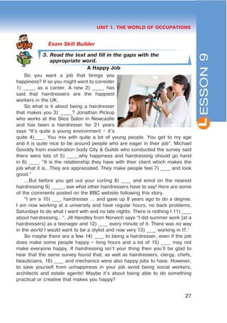 L
27
UNIT 1. THE WORLD OF OCCUPATIONS
3. Read the text and fill in the gaps with the
appropriate word.
A Happy Job
Do you want a job that brings you
happiness? If so you might want to consider
1) _____ as a career. A new 2) _____ has
said that hairdressers are the happiest
workers in the UK.
So what is it about being a hairdresser
that makes you 3) _____? Jonathan Pickup
who works at the Slice Salon in Newcastle
and has been a hairdresser for 21 years
says “It’s quite a young environment – it’s
quite 4)____. You mix with quite a lot of young people. You get to my age
and it is quite nice to be around people who are eager in their job”. Michael
Gooddy from examination body City & Guilds who conducted the survey said
there were lots of 5) _____why happiness and hairdressing should go hand
in 6) ____. “It is the relationship they have with their client which makes the
job what it is…They are appreciated. They make people feel 7) ____ and look
good.”
…But before you get out your curling 8) ____ and enrol on the nearest
hairdressing 9) _____, see what other hairdressers have to say! Here are some
of the comments posted on the BBC website following this story.
“I am a 10) ____ hairdresser … and gave up 8 years ago to do a degree.
I am now working at a university and have regular hours, no back problems,
Saturdays to do what I want with and no late nights. There is nothing I 11) ____
about hairdressing…”. Jill Handley from Norwich says “I did summer work [at a
hairdressers] as a teenager and 12) ____ every minute of it. There was no way
in the world I would want to be a stylist and now very 13) ____ working in IT.’
So maybe there are a few 14) ____ to being a hairdresser, even if the job
does make some people happy – long hours and a lot of 15) ____ may not
make everyone happy. If hairdressing isn’t your thing then you’ll be glad to
hear that the same survey found that, as well as hairdressers, clergy, chefs,
beauticians, 16) ____ and mechanics were also happy jobs to have. However,
to save yourself from unhappiness in your job avoid being social workers,
architects and estate agents! Maybe it’s about being able to do something
practical or creative that makes you happy?
ESSON9
 
