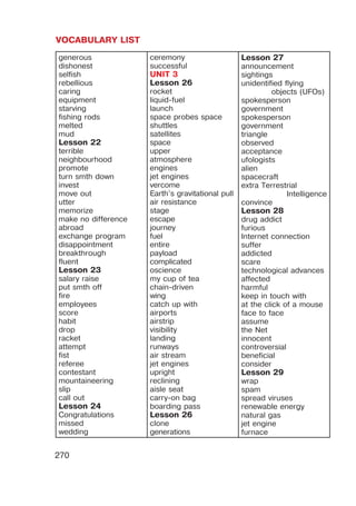 VOCABULARY LIST
270
generous
dishonest
selfish
rebellious
caring
equipment
starving
fishing rods
melted
mud
Lesson 22
terrible
neighbourhood
promote
turn smth down
invest
move out
utter
memorize
make no difference
abroad
exchange program
disappointment
breakthrough
fluent
Lesson 23
salary raise
put smth off
fire
employees
score
habit
drop
racket
attempt
fist
referee
contestant
mountaineering
slip
call out
Lesson 24
Congratulations
missed
wedding
ceremony
successful
UNIT 3
Lesson 26
rocket
liquid-fuel
launch
space probes space
shuttles
satellites
space
upper
atmosphere
engines
jet engines
vercome
Earth’s gravitational pull
air resistance
stage
escape
journey
fuel
entire
payload
complicated
oscience
my cup of tea
chain-driven
wing
catch up with
airports
airstrip
visibility
landing
runways
air stream
jet engines
upright
reclining
aisle seat
carry-on bag
boarding pass
Lesson 26
clone
generations
Lesson 27
announcement
sightings
unidentified flying
objects (UFOs)
spokesperson
government
spokesperson
government
triangle
observed
acceptance
ufologists
alien
spacecraft
extra Terrestrial
Intelligence
convince
Lesson 28
drug addict
furious
Internet connection
suffer
addicted
scare
technological advances
affected
harmful
keep in touch with
at the click of a mouse
face to face
assume
the Net
innocent
controversial
beneficial
consider
Lesson 29
wrap
spam
spread viruses
renewable energy
natural gas
jet engine
furnace
 