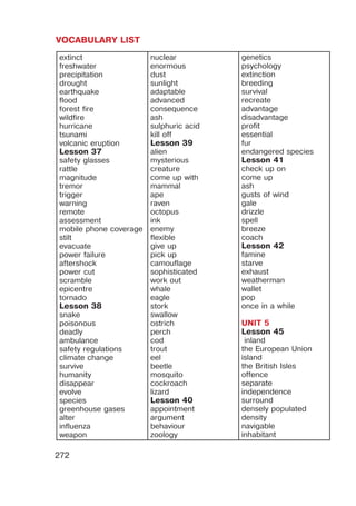 VOCABULARY LIST
272
extinct
freshwater
precipitation
drought
earthquake
flood
forest fire
wildfire
hurricane
tsunami
volcanic eruption
Lesson 37
safety glasses
rattle
magnitude
tremor
trigger
warning
remote
assessment
mobile phone coverage
stilt
evacuate
power failure
aftershock
power cut
scramble
epicentre
tornado
Lesson 38
snake
poisonous
deadly
ambulance
safety regulations
climate change
survive
humanity
disappear
evolve
species
greenhouse gases
alter
influenza
weapon
nuclear
enormous
dust
sunlight
adaptable
advanced
consequence
ash
sulphuric acid
kill off
Lesson 39
alien
mysterious
creature
come up with
mammal
ape
raven
octopus
ink
enemy
flexible
give up
pick up
camouflage
sophisticated
work out
whale
eagle
stork
swallow
ostrich
perch
cod
trout
eel
beetle
mosquito
cockroach
lizard
Lesson 40
appointment
argument
behaviour
zoology
genetics
psychology
extinction
breeding
survival
recreate
advantage
disadvantage
profit
essential
fur
endangered species
Lesson 41
check up on
come up
ash
gusts of wind
gale
drizzle
spell
breeze
coach
Lesson 42
famine
starve
exhaust
weatherman
wallet
pop
once in a while
UNIT 5
Lesson 45
inland
the European Union
island
the British Isles
offence
separate
independence
surround
densely populated
density
navigable
inhabitant
 