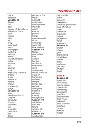 VOCABULARY LIST
273
divide
borough
Lesson 46
Albion
cliff
bowl
people of the valleys
Millenium Dome
sour
haggis
tribe
kilt
lorry
moorland
moor
hieroglyph
medieval
fortress
jewel
tourist attraction
valley
verdant
trail
attempt
spot
legendary creature
chalky
shore
mainland
herald
chasm
noteworthy
gorge
Lesson 47
lane
the Great Fire of
London
particular
timber
premises
fan
smoulder
overcome
flee
flame
put out a fire
blaze
arsonist
extinguish
conflagration
defence
prison
enemy
palace
troops
commemorate
victor
converge
carry out
heartbroken
Lesson 48
tough
congestion
cab
cabbie
license
would-be
memorize
route
straightway
under pressure
ease off
traffic jam
mosque
temple
better pay
reason
immigrant
freedom
refugee
identity
background
Lesson 49
salutation
success
failure
signing off
emoticon
Lesson 50
celebrated
high-profile
iconic
descent
playwright
universal gravitation
laws of motion
reign
overthrow
execution
defeat
prosperity
naval
approach
Lesson 51
snatch
cheers
grab
sightseeing
reputation
parcel
cellar
audience
glorious
whisper
bugle
UNIT 6
Lesson 55
sport fan
workaholic
couch potato
chocoholic
homebody
bookworm
gambler
clotheshorse
food freak
talkaholic
take chances
overhear
regret
sneeze
hinder
 
