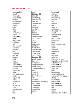 VOCABULARY LIST
274
Lesson 56
attach
elaborate
knighthood
decline
picturesque
handicraft
stamp
coin
value
urge
encourage
permit
Lesson 57
pack
brand new
in bloom
quit
role model
concern
fashion
awful
irritating
tidy up
rashes
tight
waist
expand
Lesson 58
answer back
moody
stress out
risky
ups and downs
guilty
argument
avoid
grown-up
rebel
rebellious
treat
compromise
silly
skip
trust
Lesson 59
cheetah
snorkelling
spectacular
take up
royal family
gang
tracksuit
jewellery
chain
earring
harmless
hang around
put up with
put on
shoot
aggression
paintball
meanwhile
fool around
calm down
bump into
get on with
Lesson 60
youth clubs
purpose
recreation
companionship
entertaining
guiding influence
lead
onward
upward
old-fashioned
vital
low-cost
a sense of belonging
volunteers
confidence
resilience
meaningful
access
Lesson 61
exciting
directed
fascinating
terrible
awful
cinema
find
skating
exhausted
stressed out
couch
mesmerized
stumble off
grab a bite
existence
chat
have a good meal
lively
snack
available
announce
chef
live band
entertain
the edge of town
high standard service
entertainment
Lesson 62
good-looking
attractive
ugly
personality
amazing-looking
ordinary looking guy
stupid
warm heart
non-starter
Lesson 65
cellular phone
dial
press
button
recharge the batteries
 