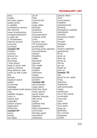 VOCABULARY LIST
275
drop
fragile
the daily papers
yellow press
a satellite
surveillance camera
the Internet
news broadcasting
company/television
a radio set
a TV/television
internet access
channels
surveyed
Lesson 66
modem
connect
phone line
go online
exchange
“chat group”
keep in touch with
spend a fortune
long-distance calls
came up with a plan
link
domain
keyword search
patent
co-founder
webpage
web-based email service
rival
satellite imagery
zoom in
search tool
copyright
search engine
application
influential
Lesson 67
press
review
evil villain
at all
fake
commercial
editor
copy editor
librarian
publisher
columnist
correspondent
makeup artist
critic
camera man
TV broadcaster
proofreader
printing press operator
commentaries
submit
headline
ability
persuade
assume
the media
struggle
replace
otherwise
values
prosperous
solution
Lesson 68
documentary
soap opera
detective show
news special
game show
weather forecast
talk show
sports
political bias
tabloids
daily newspapers
commuter
Sunday paper
equivalent
weakness
special effect
stuff
Local papers
headline
advertisement
flooding
Emergency supplies
distribution
charities
temporary shelter
victim
drought
refugees
famine
cholera epidemic
spokesman
fill up
grow up
clear up
bring up
fed up
put up
break up
pick up
Lesson 70
star
glued to our seats
crazy
detective
frightened
split personality
magic
adventures
out of this world
nominated
must-see
sinks
stay afloat
Turn down
hang up
Definitely
the criminal
disappear
censor
 