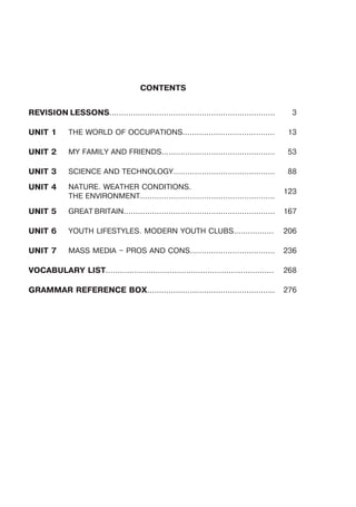 CONTENTS
REVISION LESSONS...................................................................... 3
UNIT 1 THE WORLD OF OCCUPATIONS....................................... 13
UNIT 2 MY FAMILY AND FRIENDS................................................ 53
UNIT 3 SCIENCE AND TECHNOLOGY........................................... 88
UNIT 4 NATURE. WEATHER CONDITIONS.
THE ENVIRONMENT.........................................................
123
UNIT 5 GREAT BRITAIN................................................................ 167
UNIT 6 YOUTH LIFESTYLES. MODERN YOUTH CLUBS................. 206
UNIT 7 MASS MEDIA – PROS AND CONS.................................... 236
VOCABULARY LIST....................................................................... 268
GRAMMAR REFERENCE BOX...................................................... 276
 