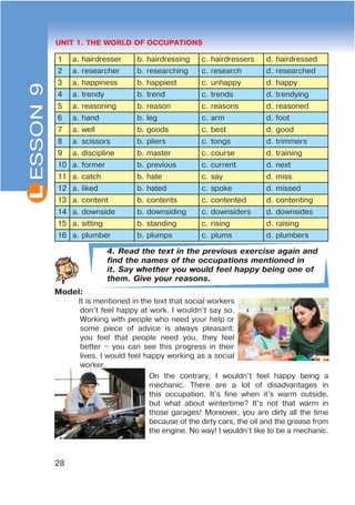 L
28
UNIT 1. THE WORLD OF OCCUPATIONS
1 a. hairdresser b. hairdressing c. hairdressers d. hairdressed
2 a. researcher b. researching c. research d. researched
3 a. happiness b. happiest c. unhappy d. happy
4 a. trendy b. trend c. trends d. trendying
5 a. reasoning b. reason c. reasons d. reasoned
6 a. hand b. leg c. arm d. foot
7 a. well b. goods c. best d. good
8 a. scissors b. pliers c. tongs d. trimmers
9 a. discipline b. master c. course d. training
10 a. former b. previous c. current d. next
11 a. catch b. hate c. say d. miss
12 a. liked b. hated c. spoke d. missed
13 a. content b. contents c. contented d. contenting
14 a. downside b. downsiding c. downsiders d. downsides
15 a. sitting b. standing c. rising d. raising
16 a. plumber b. plumps c. plums d. plumbers
4. Read the text in the previous exercise again and
find the names of the occupations mentioned in
it. Say whether you would feel happy being one of
them. Give your reasons.
Model:
It is mentioned in the text that social workers
don’t feel happy at work. I wouldn’t say so.
Working with people who need your help or
some piece of advice is always pleasant:
you feel that people need you, they feel
better – you can see this progress in their
lives. I would feel happy working as a social
worker.
On the contrary, I wouldn’t feel happy being a
mechanic. There are a lot of disadvantages in
this occupation. It’s fine when it’s warm outside,
but what about wintertime? It’s not that warm in
those garages! Moreover, you are dirty all the time
because of the dirty cars, the oil and the grease from
the engine. No way! I wouldn’t like to be a mechanic.
ESSON9
 