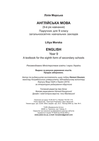 Лілія Морська
АНГЛІЙСЬКА МОВА
(9-й рік навчання)
Ï³äðó÷íèê äëÿ 9 êëàñó
çàãàëüíîîñâ³òí³õ íàâ÷àëüíèõ çàêëàä³â
Liliya Morska
ENGLISH
Year 9
A textbook for the eighth form of secondary schools
Рекомендовано Міністерством освіти і науки України
Видано за рахунок державних коштів.
Продаж заборонено.
Автор та видавництво висловлюють щиру подяку Нетелі Хенлет,
магістру Колумбійського університету, відповідальному волонтеру
Корпусу Миру США в Україні (2015)
за літературне редагування підручника
Головний редактор Іван Білах
Фахове редагування Наталії Бахурської
Дизайн і комп’ютерна верстка Інни Малявської
Підписано до друку 19.06.2017 р. Формат 70х100 1/16.
Папір офсетний. Гарнітура Pragmatica. Друк офсетний.
Умовно-друк. арк. 22,68. Облік.-видавн. арк. 25,0. Наклад 5995 пр. Зам. № 4.
ТзОВ «Видавництво Астон»
46006, м. Тернопіль, вул. Гайова, 8
Свідоцтво про внесення до Державного реєстру суб’єктів
видавничої справи ТР №28 від 09.06.2005 р.
www.aston.te.ua, e-mail: tovaston@gmail.com
 