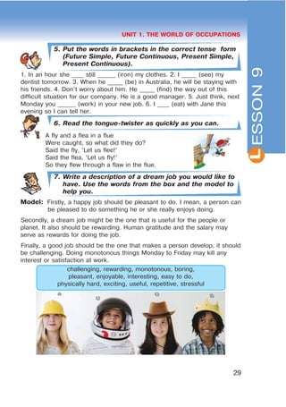 L
29
UNIT 1. THE WORLD OF OCCUPATIONS
5. Put the words in brackets in the correct tense form
(Future Simple, Future Continuous, Present Simple,
Present Continuous).
1. In an hour she ____ still ______ (iron) my clothes. 2. I _____ (see) my
dentist tomorrow. 3. When he _____ (be) in Australia, he will be staying with
his friends. 4. Don’t worry about him. He _____ (find) the way out of this
difficult situation for our company. He is a good manager. 5. Just think, next
Monday you ______ (work) in your new job. 6. I ____ (eat) with Jane this
evening so I can tell her.
6. Read the tongue-twister as quickly as you can.
A fly and a flea in a flue
Were caught, so what did they do?
Said the fly, ‘Let us flee!’
Said the flea, ‘Let us fly!’
So they flew through a flaw in the flue.
7. Write a description of a dream job you would like to
have. Use the words from the box and the model to
help you.
Model: Firstly, a happy job should be pleasant to do. I mean, a person can
be pleased to do something he or she really enjoys doing.
Secondly, a dream job might be the one that is useful for the people or
planet. It also should be rewarding. Human gratitude and the salary may
serve as rewards for doing the job.
Finally, a good job should be the one that makes a person develop, it should
be challenging. Doing monotonous things Monday to Friday may kill any
interest or satisfaction at work.
challenging, rewarding, monotonous, boring,
pleasant, enjoyable, interesting, easy to do,
physically hard, exciting, useful, repetitive, stressful
ESSON9
 