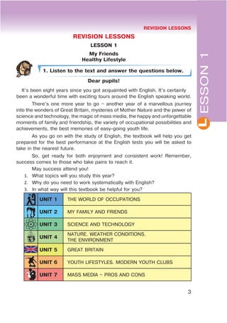 3
REVISION LESSONS
LESSON 1
My Friends
Healthy Lifestyle
1. Listen to the text and answer the questions below.
Dear pupils!
It’s been eight years since you got acquainted with English. It’s certainly
been a wonderful time with exciting tours around the English speaking world.
There’s one more year to go – another year of a marvellous journey
into the wonders of Great Britain, mysteries of Mother Nature and the power of
science and technology, the magic of mass media, the happy and unforgettable
moments of family and friendship, the variety of occupational possibilities and
achievements, the best memories of easy-going youth life.
As you go on with the study of English, the textbook will help you get
prepared for the best performance at the English tests you will be asked to
take in the nearest future.
So, get ready for both enjoyment and consistent work! Remember,
success comes to those who take pains to reach it.
May success attend you!
1. What topics will you study this year?
2. Why do you need to work systematically with English?
3. In what way will this textbook be helpful for you?
UNIT 1 THE WORLD OF OCCUPATIONS
UNIT 2 MY FAMILY AND FRIENDS
UNIT 3 SCIENCE AND TECHNOLOGY
UNIT 4
NATURE. WEATHER CONDITIONS.
THE ENVIRONMENT
UNIT 5 GREAT BRITAIN
UNIT 6 YOUTH LIFESTYLES. MODERN YOUTH CLUBS
UNIT 7 MASS MEDIA – PROS AND CONS
LESSON1
REVISION LESSONS
 