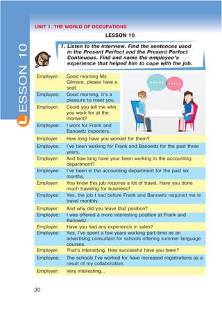 L
30
UNIT 1. THE WORLD OF OCCUPATIONS
LESSON 10
1. Listen to the interview. Find the sentences used
in the Present Perfect and the Present Perfect
Continuous. Find and name the employee’s
experience that helped him to cope with the job.
Employer: Good morning Ms
Gilmore, please have a
seat.
Employee: Good morning, it’s a
pleasure to meet you.
Employer: Could you tell me who
you work for at the
moment?
Employee: I work for Frank and
Banowitz importers.
Employer: How long have you worked for them?
Employee: I’ve been working for Frank and Banowitz for the past three
years.
Employer: And how long have your been working in the accounting
department?
Employee: I’ve been in the accounting department for the past six
months.
Employer: You know this job requires a lot of travel. Have you done
much traveling for business?
Employee: Yes, the job I had before Frank and Banowitz required me to
travel monthly.
Employer: And why did you leave that position?
Employee: I was offered a more interesting position at Frank and
Banowitz.
Employer: Have you had any experience in sales?
Employee: Yes, I’ve spent a few years working part-time as an
advertising consultant for schools offering summer language
courses.
Employer: That’s interesting. How successful have you been?
Employee: The schools I’ve worked for have increased registrations as a
result of my collaboration.
Employer: Very interesting...
ESSON10
 
