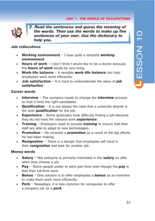 L
31
UNIT 1. THE WORLD OF OCCUPATIONS
2. Read the sentences and guess the meaning of
the words. Then use the words to make up five
sentences of your own. Use the dictionary to
help you.
Job collocations
 Working environment – I have quite a stressful working
environment.
 Hours of work – I don’t think I would like to be a doctor because
the hours of work would be very tiring.
 Work-life balance – A sensible work-life balance can help
employees work more efficiently.
 Job satisfaction – It is hard to underestimate the value of job
satisfaction.
Career words
 Interview – The company needs to change the interview process
so that it hires the right candidates.
 Qualification – It is not always the case that a university degree is
the best qualification for the job.
 Experience – Some graduates have difficulty finding a job because
they do not have the relevant work experience.
 Training – Employers need to provide training to ensure that their
staff are able to adapt to new technologies.
 Promotion – He received a promotion as a result of the big efforts
he had been making.
 Resignation – There is a danger that employees will hand in
their resignation and look for another job.
Money words
 Salary – Not everyone is primarily interested in the salary on offer
when they choose a job.
 Pay – Some people prefer to work part time even though the pay is
less than full-time work.
 Bonus – One solution is to offer employees a bonus as an incentive
to make them work more efficiently.
 Perk – Nowadays, it is less common for companies to offer
a company car as a perk.
ESSON10
 