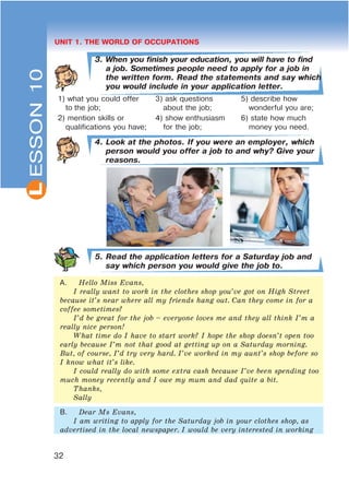 L
32
UNIT 1. THE WORLD OF OCCUPATIONS
3. When you finish your education, you will have to find
a job. Sometimes people need to apply for a job in
the written form. Read the statements and say which
you would include in your application letter.
1) what you could offer
to the job;
3) ask questions
about the job;
5) describe how
wonderful you are;
2) mention skills or
qualifications you have;
4) show enthusiasm
for the job;
6) state how much
money you need.
4. Look at the photos. If you were an employer, which
person would you offer a job to and why? Give your
reasons.
5. Read the application letters for a Saturday job and
say which person you would give the job to.
A. Hello Miss Evans,
I really want to work in the clothes shop you’ve got on High Street
because it’s near where all my friends hang out. Can they come in for a
coffee sometimes?
I’d be great for the job – everyone loves me and they all think I’m a
really nice person!
What time do I have to start work? I hope the shop doesn’t open too
early because I’m not that good at getting up on a Saturday morning.
But, of course, I’d try very hard. I’ve worked in my aunt’s shop before so
I know what it’s like.
I could really do with some extra cash because I’ve been spending too
much money recently and I owe my mum and dad quite a bit.
Thanks,
Sally
B. Dear Ms Evans,
I am writing to apply for the Saturday job in your clothes shop, as
advertised in the local newspaper. I would be very interested in working
ESSON10
 