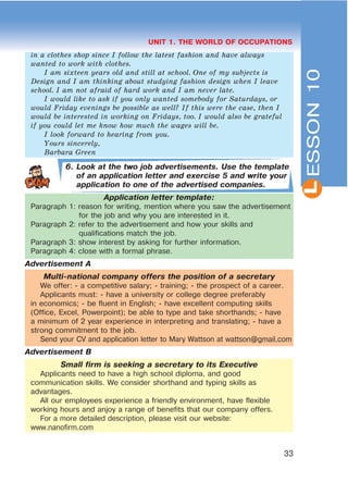 L
33
UNIT 1. THE WORLD OF OCCUPATIONS
in a clothes shop since I follow the latest fashion and have always
wanted to work with clothes.
I am sixteen years old and still at school. One of my subjects is
Design and I am thinking about studying fashion design when I leave
school. I am not afraid of hard work and I am never late.
I would like to ask if you only wanted somebody for Saturdays, or
would Friday evenings be possible as well? If this were the case, then I
would be interested in working on Fridays, too. I would also be grateful
if you could let me know how much the wages will be.
I look forward to hearing from you.
Yours sincerely,
Barbara Green
6. Look at the two job advertisements. Use the template
of an application letter and exercise 5 and write your
application to one of the advertised companies.
Application letter template:
Paragraph 1: reason for writing, mention where you saw the advertisement
for the job and why you are interested in it.
Paragraph 2: refer to the advertisement and how your skills and
qualifications match the job.
Paragraph 3: show interest by asking for further information.
Paragraph 4: close with a formal phrase.
Advertisement A
Multi-national company offers the position of a secretary
We offer: - a competitive salary; - training; - the prospect of a career.
Applicants must: - have a university or college degree preferably
in economics; - be fluent in English; - have excellent computing skills
(Office, Excel, Powerpoint); be able to type and take shorthands; - have
a minimum of 2 year experience in interpreting and translating; - have a
strong commitment to the job.
Send your CV and application letter to Mary Wattson at wattson@gmail.com
Advertisement B
Small firm is seeking a secretary to its Executive
Applicants need to have a high school diploma, and good
communication skills. We consider shorthand and typing skills as
advantages.
All our employees experience a friendly environment, have flexible
working hours and anjoy a range of benefits that our company offers.
For a more detailed description, please visit our website:
www.nanofirm.com
ESSON10
 