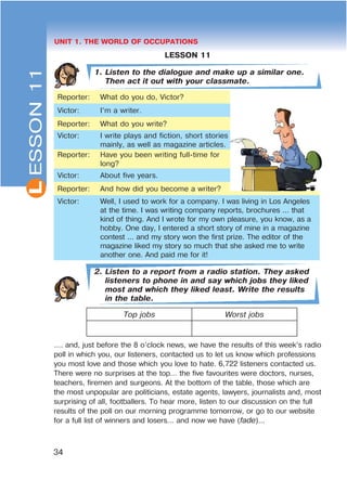 L
34
UNIT 1. THE WORLD OF OCCUPATIONS
LESSON 11
1. Listen to the dialogue and make up a similar one.
Then act it out with your classmate.
Reporter: What do you do, Victor?
Victor: I’m a writer.
Reporter: What do you write?
Victor: I write plays and fiction, short stories
mainly, as well as magazine articles.
Reporter: Have you been writing full-time for
long?
Victor: About five years.
Reporter: And how did you become a writer?
Victor: Well, I used to work for a company. I was living in Los Angeles
at the time. I was writing company reports, brochures ... that
kind of thing. And I wrote for my own pleasure, you know, as a
hobby. One day, I entered a short story of mine in a magazine
contest ... and my story won the first prize. The editor of the
magazine liked my story so much that she asked me to write
another one. And paid me for it!
2. Listen to a report from a radio station. They asked
listeners to phone in and say which jobs they liked
most and which they liked least. Write the results
in the table.
Top jobs Worst jobs
…. and, just before the 8 o’clock news, we have the results of this week’s radio
poll in which you, our listeners, contacted us to let us know which professions
you most love and those which you love to hate. 6,722 listeners contacted us.
There were no surprises at the top… the five favourites were doctors, nurses,
teachers, firemen and surgeons. At the bottom of the table, those which are
the most unpopular are politicians, estate agents, lawyers, journalists and, most
surprising of all, footballers. To hear more, listen to our discussion on the full
results of the poll on our morning programme tomorrow, or go to our website
for a full list of winners and losers… and now we have (fade)...
ESSON11
 