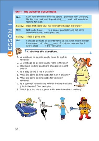 L
36
UNIT 1. THE WORLD OF OCCUPATIONS
Nick: I just have two more courses before I graduate from university.
By this time next year, I (graduate)_____ , and I will already be
looking for a job.
Stacey: Does that scare you? Are you worried about the future?
Nick: Not really. I (go)_____ to a career counselor and get some
advice on how to find a good job.
Stacey: That’s a good idea.
Nick: I am also going to do an internship so that when I leave school,
I (complete, not only)_____ over 13 business courses, but I
(work, also) _____ in the real world.
4. Answer the questions.
1. At what age do people usually begin to work in
Ukraine?
2. At what age do people usually retire in Ukraine?
3. How have working conditions changed in recent
years?
4. Is it easy to find a job in Ukraine?
5. What are some common jobs for men in Ukraine?
6. What are some common jobs for women in
Ukraine?
7. Is it common for men and women to have the same
jobs in Ukraine? Give examples.
8. Which jobs are more popular in Ukraine than others, and why?
ESSON11
 