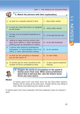 L
37
UNIT 1. THE WORLD OF OCCUPATIONS
5. Match the phrases with their explanations.
a. to work for a specific period of time 1. blue-collar worker
b. to work for more time than it is assigned
by the duties
2. white-collar worker
c. to have a lot of practical experience in
the job
3. to be paid by the hour
d. relating to wage earning workers who
wear work clothes or other specialized
clothing such as mechanics or miners
4. to be self-employed
e. a person who performs professional,
managerial, or administrative work in an
office, or other administrative setting
5. to do overtime
f. to work for the company or business
you are the owner of
6. to work shifts
g. to receive pay for work counted by the
number of hours completed at work
7. to get a good vocational
training
6. Imagine the world of occupations in the world in
twenty years from now. Write seven predictions
about how it will look like. Use the Future tense
forms you have learnt.
Model:
In twenty years from now there won’t be any blue-collar workers.
Robots will be doing all the dirty work. People will be just sitting in
their offices and observing the robots at work.
In twenty years from now computers will have replaced a part of a doctor’s
work.
ESSON11
 