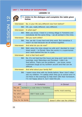 L
38
UNIT 1. THE WORLD OF OCCUPATIONS
LESSON 12
1. Listen to the dialogue and complete the table given
below.
Interviewer: So, is your life very different now from before?
Bill: Oh, yes, really different, very different.
Interviewer: In what way?
Bill: Well, you know, I lived in a mining village in Yorkshire and
everybody did the same thing – we all worked in the mine.
Interviewer: Did you work shifts?
Bill: Yes, we did. It was hard and dirty work. But somehow it
wasn’t so bad because we all worked together.
Interviewer: And what do you do now?
Bill: Well, when the mine closed my wife and I decided to move
down south – to Dorset. Now she works in a supermarket
and I work behind the bar in a pub.
Interviewer: And is that hard work?
Bill: No. It’s not hard but the hours are long and I work most
evenings, even Saturdays and Sundays. I didn’t do
that before. There can be problems …you know, some
customers laugh at my northern accent and that can be
difficult.
Interviewer: And what about your family life?
Bill: I spent more time with my family before. Now I don’t often
see my children. I’m asleep when they go to school and I’m
not there in the evenings to help them with their homework.
I’m not happy about it, but I need the job.
Bill In Yorkshire In Dorset
His job worked in a coal mine in Yorkshire
His hours works most evening
His wife’s job didn’t have a job
His home
Time for his family doesn’t often see the children
ESSON12
 