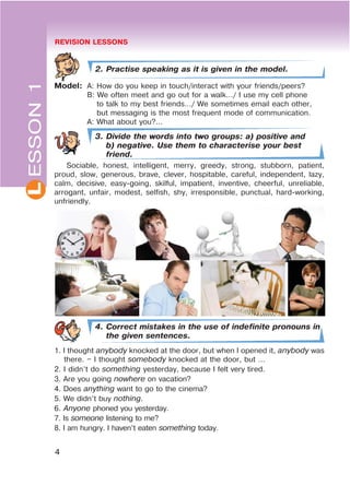 REVISION LESSONS
4
L
2. Practise speaking as it is given in the model.
Model: A: How do you keep in touch/interact with your friends/peers?
B: We often meet and go out for a walk…/ I use my cell phone
to talk to my best friends…/ We sometimes email each other,
but messaging is the most frequent mode of communication.
A: What about you?...
3. Divide the words into two groups: a) positive and
b) negative. Use them to characterise your best
friend.
Sociable, honest, intelligent, merry, greedy, strong, stubborn, patient,
proud, slow, generous, brave, clever, hospitable, careful, independent, lazy,
calm, decisive, easy-going, skilful, impatient, inventive, cheerful, unreliable,
arrogant, unfair, modest, selfish, shy, irresponsible, punctual, hard-working,
unfriendly.
4. Correct mistakes in the use of indefinite pronouns in
the given sentences.
1. I thought anybody knocked at the door, but when I opened it, anybody was
there. – I thought somebody knocked at the door, but …
2. I didn’t do something yesterday, because I felt very tired.
3. Are you going nowhere on vacation?
4. Does anything want to go to the cinema?
5. We didn’t buy nothing.
6. Anyone phoned you yesterday.
7. Is someone listening to me?
8. I am hungry. I haven’t eaten something today.
ESSON1
 