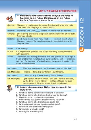 L
41
UNIT 1. THE WORLD OF OCCUPATIONS
4. Read the short conversations and put the verbs in
brackets in the Future Continuous or the Future
Perfect Continuous tense form.
Simona: Margaret is really going to speak Spanish well when she gets
back from that language school in Mexico.
Isabelle: Hopefully! She (take)____ classes for more than six months.
Simona: She is going to be able to speak Spanish with some of our Latin
American clients.
Isabelle: Good. Two clients from Peru (visit) ____ us next month when
Margaret returns. We need someone to entertain them while
they are here.
Jason: I am leaving!
Nurse: Could you wait, please? The doctor is having some problems
with a patient.
Jason: The doctor was having problems with that patient an hour ago. If
I wait another ten minutes, I am sure he (have, still)___ problems
with her. By the time he’s finally ready to see me, I (wait)___ for
more than two hours.
Mr. Jones: What are you going to be doing next year at this time?
Mr. McIntyre: I (work)___ for a big law firm in New Orleans.
Mr. Jones: I didn’t know you were leaving Baton Rouge.
Mr. McIntyre: I got a great job offer which I just can’t refuse. Besides,
by the time I move, I (live)___ in Baton Rouge for over
twenty years. I think it’s about time for a change.
5. Answer the questions. Write your answers in the
copy-book.
1. What are some common occupations in Ukraine?
2. What are some jobs that you think would be boring?
3. Name three occupations that you could do.
4. Name three occupations that you could never do.
5. What are some jobs that children could do?
6. Which do you think are the demanding jobs?
7. Which are the least demanding jobs?
8. Which jobs are badly paid?
9. Which jobs are over-paid?
ESSON12
 