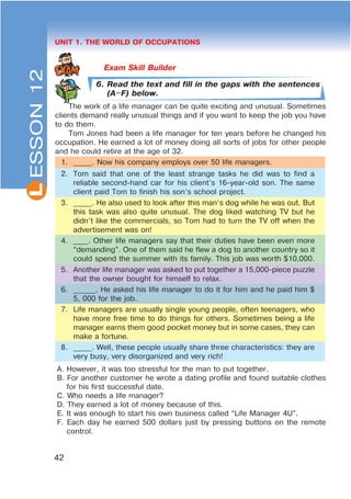 L
42
UNIT 1. THE WORLD OF OCCUPATIONS
6. Read the text and fill in the gaps with the sentences
(A$F) below.
The work of a life manager can be quite exciting and unusual. Sometimes
clients demand really unusual things and if you want to keep the job you have
to do them.
Tom Jones had been a life manager for ten years before he changed his
occupation. He earned a lot of money doing all sorts of jobs for other people
and he could retire at the age of 32.
1. _____. Now his company employs over 50 life managers.
2. Tom said that one of the least strange tasks he did was to find a
reliable second-hand car for his client’s 16-year-old son. The same
client paid Tom to finish his son’s school project.
3. _____. He also used to look after this man’s dog while he was out. But
this task was also quite unusual. The dog liked watching TV but he
didn’t like the commercials, so Tom had to turn the TV off when the
advertisement was on!
4. ____. Other life managers say that their duties have been even more
“demanding”. One of them said he flew a dog to another country so it
could spend the summer with its family. This job was worth $10,000.
5. Another life manager was asked to put together a 15,000-piece puzzle
that the owner bought for himself to relax.
6. ______. He asked his life manager to do it for him and he paid him $
5, 000 for the job.
7. Life managers are usually single young people, often teenagers, who
have more free time to do things for others. Sometimes being a life
manager earns them good pocket money but in some cases, they can
make a fortune.
8. _____. Well, these people usually share three characteristics: they are
very busy, very disorganized and very rich!
A. However, it was too stressful for the man to put together.
B. For another customer he wrote a dating profile and found suitable clothes
for his first successful date.
C. Who needs a life manager?
D. They earned a lot of money because of this.
E. It was enough to start his own business called “Life Manager 4U”.
F. Each day he earned 500 dollars just by pressing buttons on the remote
control.
ESSON12
 