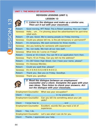 L
44
UNIT 1. THE WORLD OF OCCUPATIONS
REVISION LESSONS (UNIT I)
LESSON 13
1. Listen to the dialogue and make up a similar one.
Then act it out with your classmate.
Robert: Good morning. RFT Retail. This is Robert speaking. How can I help?
Vanessa: Hello… um… I’m phoning about the advertisement for part-time
retail work.
Robert: Oh yes. Good. We’re seeing people on Friday morning.
Vanessa: Could you please tell me, is the job temporary or permanent?
Robert: It’s temporary. We want someone for three months.
Vanessa: Are you looking for someone with experience?
Robert: No, not really. We train all our new staff.
Vanessa: What time do I come on Friday?
Robert: Come at 10 o’clock. You can fill in an application form then.
Vanessa: That’s 10 on Friday. Can you tell me the address?
Robert: It’s 357 Exton High Street. Can I have your name, please?
Vanessa: It’s Vanessa Mendez.
Robert: Could you spell that, please?
Vanessa: It’s V A N E S S A M E N D E Z.
Robert: Thank you. See you on Friday. Goodbye.
Vanessa: Thank you, goodbye.
2. Read the dialogue between an employment
counsellor and a client. Complete the gaps with your
own ideas. Then listen to check your answers. Act
out the dialogue with your classmate.
Employment Counsellor: What was your occupation?
Client: I was ________________________ in my previous job.
Employment Counsellor: Can you tell me something about your job
skills?
Client: I know how to ___________, ___________, and _______________.
Employment Counsellor: Excellent, sounds like you have a lot of
experience.
Client: Yes, I do.
Employment Counsellor: Let’s see what I can do for you.
Client: Thanks, I appreciate your help.
ESSON13
 