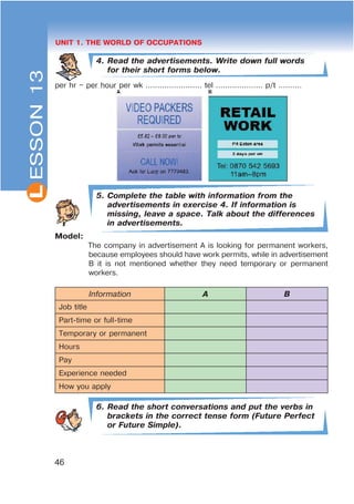 L
46
UNIT 1. THE WORLD OF OCCUPATIONS
4. Read the advertisements. Write down full words
for their short forms below.
per hr – per hour per wk ........................ tel .................... p/t ……….
5. Complete the table with information from the
advertisements in exercise 4. If information is
missing, leave a space. Talk about the differences
in advertisements.
Model:
The company in advertisement A is looking for permanent workers,
because employees should have work permits, while in advertisement
B it is not mentioned whether they need temporary or permanent
workers.
Information A B
Job title
Part-time or full-time
Temporary or permanent
Hours
Pay
Experience needed
How you apply
6. Read the short conversations and put the verbs in
brackets in the correct tense form (Future Perfect
or Future Simple).
ESSON13
 