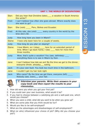 L
47
UNIT 1. THE WORLD OF OCCUPATIONS
Stan: Did you hear that Christine (take)____ a vacation in South America
this winter?
Fred: I can’t believe how often she goes abroad. Where exactly does
she want to go?
Stan: She (visit) _____ Peru, Bolivia and Ecuador.
Fred: At this rate, she (visit) _____ every country in the world by the
time she’s 50.
Judy: How long have you been in Miami?
Elaine: I have only been here for a couple of weeks.
Judy: How long do you plan on staying?
Elaine: I love Miami, so I (stay)_____ here for an extended period of
time. When I go back home, I (be) ____ here for more than
three months.
Judy: Wow, that’s quite a vacation! You (see, definitely) ____
everything there is to see in Miami by then.
Jane: I can’t believe how late we are! By the time we get to the dinner,
everyone (finish, already)___ eating.
Jack: It’s your own fault. You took too much time in the bathroom.
Jane: I couldn’t get my hair look right.
Jack: Who cares? By the time we get there, everyone (left) _____ .
Nobody (see, even)___ your hair.
7. Interview your parents. Write their answers in your
copy-book and then report the results to your
classmates.
1. How old were you when you got your first job?
2. If you could own your own business, what would it be?
3. If you had to choose between a satisfying job and a well-paid one, which
would you choose?
4. When you were a child, what did you want to be when you grew up?
5. What are some jobs that you think would be fun?
6. Would you like to be self-employed?
7. What are the advantages and disadvantages of self-employment?
8. What (or who) influenced your choice of job? (Why did you choose your
job?)
ESSON13
 