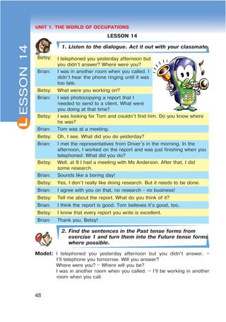 L
48
UNIT 1. THE WORLD OF OCCUPATIONS
LESSON 14
1. Listen to the dialogue. Act it out with your classmate.
Betsy: I telephoned you yesterday afternoon but
you didn’t answer? Where were you?
Brian: I was in another room when you called. I
didn’t hear the phone ringing until it was
too late.
Betsy: What were you working on?
Brian: I was photocopying a report that I
needed to send to a client. What were
you doing at that time?
Betsy: I was looking for Tom and couldn’t find him. Do you know where
he was?
Brian: Tom was at a meeting.
Betsy: Oh, I see. What did you do yesterday?
Brian: I met the representatives from Driver’s in the morning. In the
afternoon, I worked on the report and was just finishing when you
telephoned. What did you do?
Betsy: Well, at 9 I had a meeting with Ms Anderson. After that, I did
some research.
Brian: Sounds like a boring day!
Betsy: Yes, I don’t really like doing research. But it needs to be done.
Brian: I agree with you on that, no research - no business!
Betsy: Tell me about the report. What do you think of it?
Brian: I think the report is good. Tom believes it’s good, too.
Betsy: I know that every report you write is excellent.
Brian: Thank you, Betsy!
2. Find the sentences in the Past tense forms from
exercise 1 and turn them into the Future tense forms
where possible.
Model: I telephoned you yesterday afternoon but you didn’t answer. –
I’ll telephone you tomorrow. Will you answer?
Where were you? – Where will you be?
I was in another room when you called. – I’ll be working in another
room when you call.
ESSON14
 