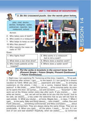 L
49
UNIT 1. THE WORLD OF OCCUPATIONS
3. Do the crossword puzzle. Use the words given below.
pilot, chef, doctor,
dentist, firefighter, waiter,
policeman, reporter, taxi,
restaurant, school
Across:
2. Who takes care of teeth?
4. Who cooks in a restaurant?
7. Who helps to keep us safe?
10. Who flies planes?
11. Who reports the news on
radio or TV?
Down:
1. Who fights fires? 6. Who works in a restaurant
but is not a cook?
3. What does a taxi drive drive? 8. Where does a teacher work?
5. Who treats patients at the
hospital?
9. Where does a waiter work?
4. Put the verbs in brackets in the correct tense form
(Present Simple / Future Simple/ Present Continuous
/ Future Continuous).
1. Right now, I am watching TV. Tomorrow at this time, I (watch)___ TV as well.
2. Tomorrow after school, I (go)____ to the beach. 3. I am going on a dream
vacation to Tahiti. While you (do) ___ paperwork and (talk) ____ to annoying
customers on the phone, I (lie)____ on a sunny, tropical beach. Are you
jealous? 4. We (hide) ____when Tony (arrive)___ at his surprise party. As soon
as he opens the door, we (jump)___ out and (scream) ____, “Surprise!” 5. We
work out at the fitness center every day after work. If you (come)____ over
while we (work)____ out, we will not be able to let you into the house. Just to
be safe, we (leave)___ a key under the welcome mat so you will not have to
wait outside. 6. While you (study)___ at home, Magda (be)___ in class. 7. When I
(get)___ to the party, Sally and Doug (dance)__, John (make)___ coffee, Sue and
Frank (discuss)____ something controversial, and Mary (complain) _____ about
something unimportant. They are always doing the same things. They are so
predictable. 8. When you (get)___ off the plane, I (wait)___ for you. 9. I am
sick of rain and bad weather! Hopefully, when we (wake)_____ up tomorrow
ESSON14
 