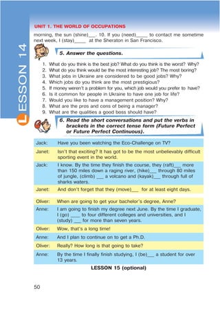 L
50
UNIT 1. THE WORLD OF OCCUPATIONS
morning, the sun (shine)___. 10. If you (need)_____ to contact me sometime
next week, I (stay)_____ at the Sheraton in San Francisco.
5. Answer the questions.
1. What do you think is the best job? What do you think is the worst? Why?
2. What do you think would be the most interesting job? The most boring?
3. What jobs in Ukraine are considered to be good jobs? Why?
4. Which jobs do you think are the most prestigious?
5. If money weren’t a problem for you, which job would you prefer to have?
6. Is it common for people in Ukraine to have one job for life?
7. Would you like to have a management position? Why?
8. What are the pros and cons of being a manager?
9. What are the qualities a good boss should have?
6. Read the short conversations and put the verbs in
brackets in the correct tense form (Future Perfect
or Future Perfect Continuous).
Jack: Have you been watching the Eco-Challenge on TV?
Janet: Isn’t that exciting? It has got to be the most unbelievably difficult
sporting event in the world.
Jack: I know. By the time they finish the course, they (raft)___ more
than 150 miles down a raging river, (hike)___ through 80 miles
of jungle, (climb) ___ a volcano and (kayak)___ through full of
sharks waters.
Janet: And don’t forget that they (move)___ for at least eight days.
Oliver: When are going to get your bachelor’s degree, Anne?
Anne: I am going to finish my degree next June. By the time I graduate,
I (go) ____ to four different colleges and universities, and I
(study) ___ for more than seven years.
Oliver: Wow, that’s a long time!
Anne: And I plan to continue on to get a Ph.D.
Oliver: Really? How long is that going to take?
Anne: By the time I finally finish studying, I (be)___ a student for over
13 years.
LESSON 15 (optional)
ESSON14
 