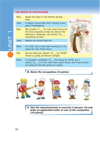 L THE WORLD OF OCCUPATIONS
52
Max: Sarah has been in the kitchen all day
long.
Jake: It doesn’t sound like she’s having a very
good Thanksgiving.
Max: She (cook) 11___ for over seven hours by
the time everyone arrives for dinner this
afternoon. Hopefully, she (finish) 12____
everything by then.
Jake: Maybe we should help her.
Mike: It’s 6:00, and I have been working on my
essay for over three hours.
Sid: Do you think you (finish) 13___ by 10:00?
There’s a party at Donna’s tonight.
Mike: I (complete, probably) 14___ the essay by 10:00, but I
(work) 15___ on it for more than seven hours, and I don’t think I
am going to feel like going to a party.
B. Name the occupations (5 points).
C. Use the advertisements in exercise 4 (lesson 13) and
write an application letter to one of the companies
(10 points).
UNIT1
 